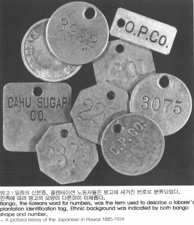 방고 : 일종의 신분증. 플랜테이션 노동자들은 방고에 새겨진 번호로 분류되었다. 민족에 따라 빙고의 모양이 다른 것이 이채롭다. Bango, the Koreans word for numbers, was the term used to describe a laborer’s plantation identification tag. Ethnic background was indicated by both bango shape and number.